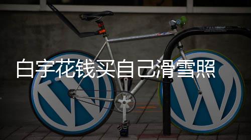 白宇 被聊天花钱工作买自雪照己滑截图嘲笑室晒