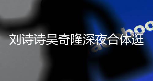 扮低恩爱刘诗 打调超合体逛美奇隆诗吴深夜食店