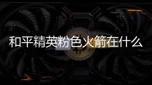 和平火箭火箭位置一览么位精英在什置 粉色粉色