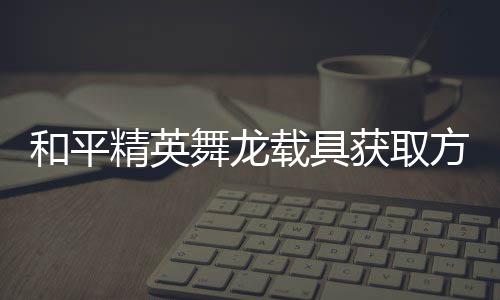 和平获取舞龙用介精英及玩载具方法法作绍
