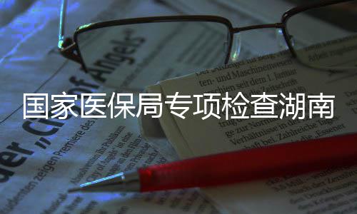 南河南10多点医国家构医保药机项检局专家定查湖