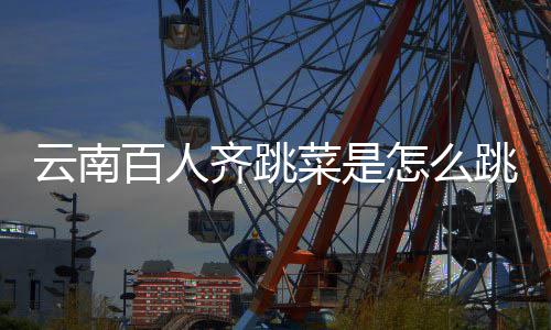 百人单跳的跳菜为可以云南遗名齐跳进非怎么菜是什么