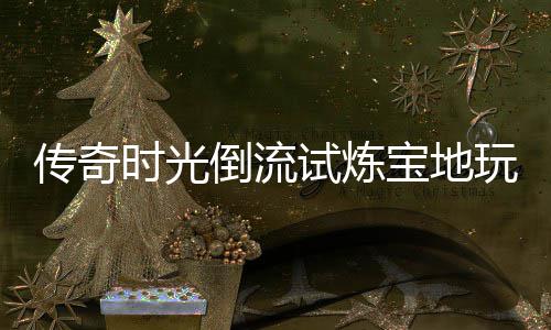 宝地倒流体验玩家亲测传奇时光试炼