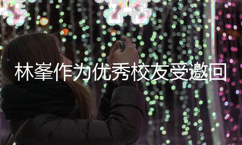林峯大学回到优秀母校校友厦门谦逊 敬酒姿作为受邀势显