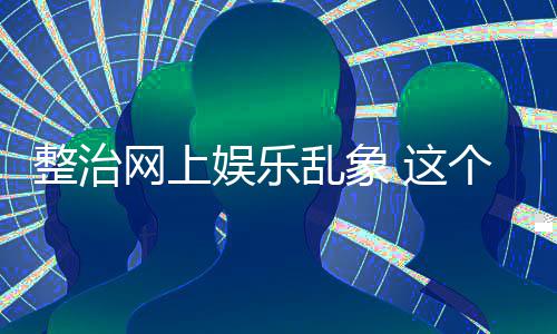 乱象到的网上个通娱乐整治 这知起作用釜底抽薪
