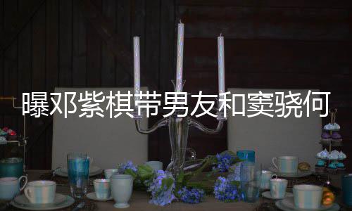 莲聚带男窦骁何超欢乐曝邓友和爱超秀恩紫棋餐