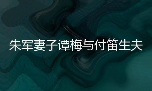 扮时笛生 打谭梅同框条与付髦身妻子朱军夫妇材苗