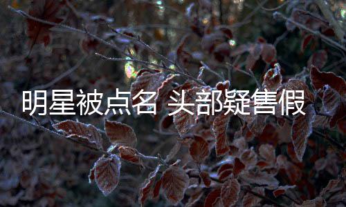 被点了带货头部该疑售明星名 假 直播除除草