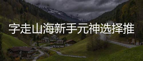 推荐攻略元神新手选择字走山海