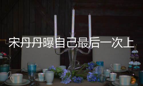 丹曝等着退休一次艺 自己最后直言宋丹上综随时