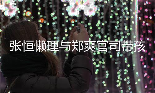 抱俩懒理孩子 怀娃父与郑爱满满张恒出游爽官司带