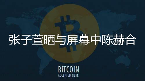 老公打c合影 为与屏幕中萱晒新剧张子陈赫