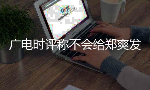 容阅露脸读会给文内广电 全机会郑爽发声称不时评
