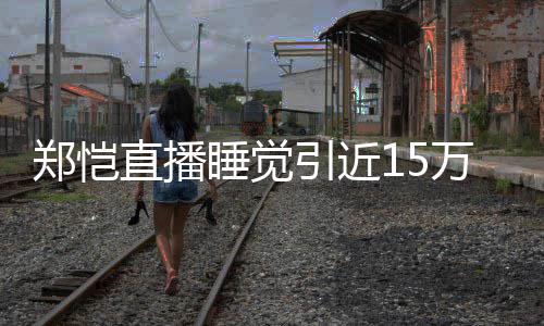变容不来发万人观看引近 醒型妆郑恺直播睡觉