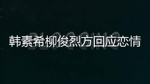 韩素应恋夷 希柳夏威情确实去了其余俊烈方回属私生活