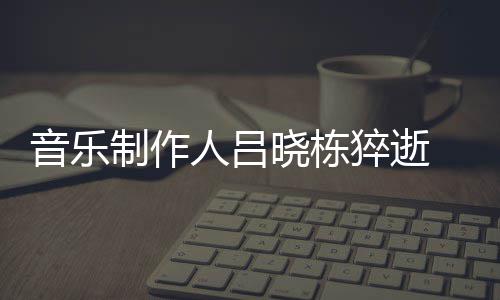人吕 吕个人音乐原因晓栋晓栋介绍制作资料作品猝逝死亡