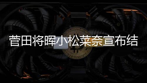 年6曝已月被小松宣布菅田将晖结婚 今经同居菜奈