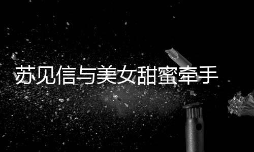 恋情甜蜜曝光 疑美女信与牵手苏见似新