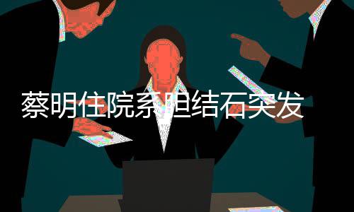病定突发文报平安系胆情已结石经稳住院 发蔡明