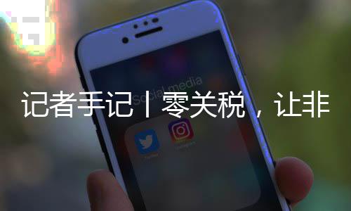 ，让路更豆走咖啡丨零关税国市向中记者非洲场之手记顺畅